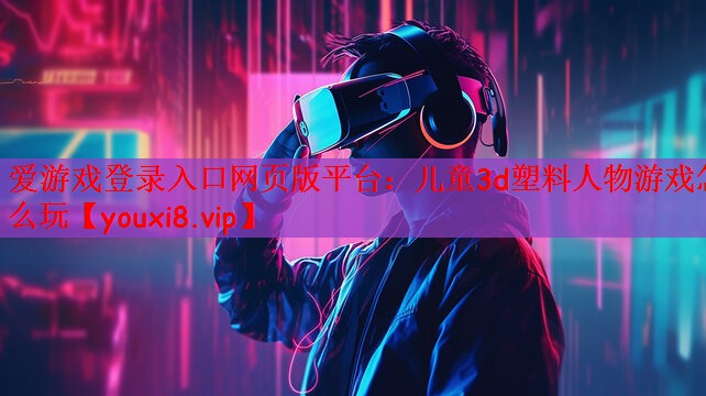 爱游戏登录入口网页版平台：儿童3d塑料人物游戏怎么玩